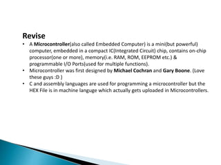 Revise
• A Microcontroller(also called Embedded Computer) is a mini(but powerful)
computer, embedded in a compact IC(Integrated Circuit) chip, contains on-chip
processor(one or more), memory(i.e. RAM, ROM, EEPROM etc.) &
programmable I/O Ports(used for multiple functions).
• Microcontroller was first designed by Michael Cochran and Gary Boone. (Love
these guys :D )
• C and assembly languages are used for programming a microcontroller but the
HEX File is in machine languge which actually gets uploaded in Microcontrollers.
 