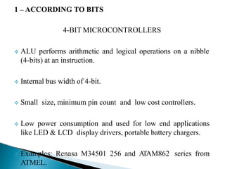 1 – ACCORDING TO BITS
4-BIT MICROCONTROLLERS
 ALU performs arithmetic and logical operations on a nibble
(4-bits) at an instruction.
 Internal bus width of 4-bit.
 Small size, minimum pin count and low cost controllers.
 Low power consumption and used for low end applications
like LED & LCD display drivers, portable battery chargers.
 Examples: Renasa M34501 256 and A
TAM862 series from
ATMEL.
 