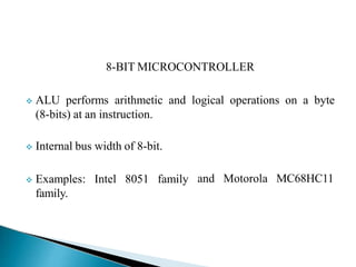 8-BIT MICROCONTROLLER
 ALU performs arithmetic and logical operations on a byte
(8-bits) at an instruction.
 Internal bus width of 8-bit.
 Examples: Intel 8051 family
family.
and Motorola MC68HC11
 