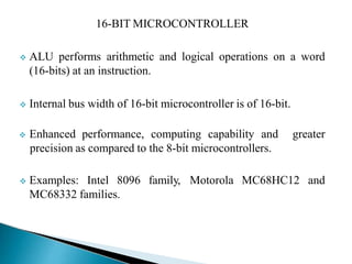 16-BIT MICROCONTROLLER
 ALU performs arithmetic and logical operations on a word
(16-bits) at an instruction.
 Internal bus width of 16-bit microcontroller is of 16-bit.
 Enhanced performance, computing capability and
precision as compared to the 8-bit microcontrollers.
greater
 Examples: Intel 8096 family, Motorola MC68HC12 and
MC68332 families.
 