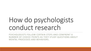 How do psychologists
conduct research
PSYCHOLOGISTS FOLLOW CERTAIN STEPS AND CONFRONT A
NUMBER OF CHOICE POINTS AS THEY STUDY QUESTIONS ABOUT
MENTAL PROCESSES AND BEHAVIORS.
 