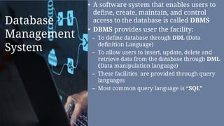 Database
Management
System
• A software system that enables users to
deﬁne, create, maintain, and control
access to the database is called DBMS
• DBMS provides user the facility:
– To deﬁne database through DDL (Data
deﬁnition Language)
– To allow users to insert, update, delete and
retrieve data from the database through DML
(Data manipulation language)
– These facilities are provided through query
languages
– Most common query language is “SQL”
 