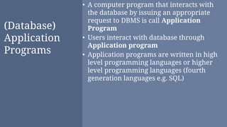 (Database)
Application
Programs
• A computer program that interacts with
the database by issuing an appropriate
request to DBMS is call Application
Program
• Users interact with database through
Application program
• Application programs are written in high
level programming languages or higher
level programming languages (fourth
generation languages e.g. SQL)
 