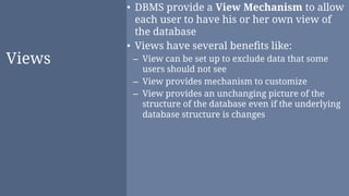 Views
• DBMS provide a View Mechanism to allow
each user to have his or her own view of
the database
• Views have several beneﬁts like:
– View can be set up to exclude data that some
users should not see
– View provides mechanism to customize
– View provides an unchanging picture of the
structure of the database even if the underlying
database structure is changes
 