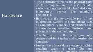 Hardware
• The hardware refers to the physical parts
of the computer and It also includes
various storage devices like hard disks and
input-output devices like monitors,
printers etc.
• Hardware is the most visible part of any
information system: the equipment such
as computers, scanners and printers that
are used to capture data, transform it and
present it to the user as output.
• The hardware is the actual computer
system used for keeping and accessing the
database.
• Servers have large data storage capacities
enabling users to share ﬁles and
 