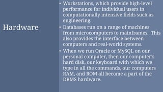 Hardware
• Workstations, which provide high-level
performance for individual users in
computationally intensive ﬁelds such as
engineering.
• Databases run on a range of machines
from microcomputers to mainframes. This
also provides the interface between
computers and real-world systems.
• When we run Oracle or MySQL on our
personal computer, then our computer’s
hard disk, our keyboard with which we
type in all the commands, our computers
RAM, and ROM all become a part of the
DBMS hardware.
 