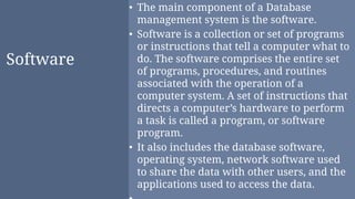 Software
• The main component of a Database
management system is the software.
• Software is a collection or set of programs
or instructions that tell a computer what to
do. The software comprises the entire set
of programs, procedures, and routines
associated with the operation of a
computer system. A set of instructions that
directs a computer’s hardware to perform
a task is called a program, or software
program.
• It also includes the database software,
operating system, network software used
to share the data with other users, and the
applications used to access the data.
 