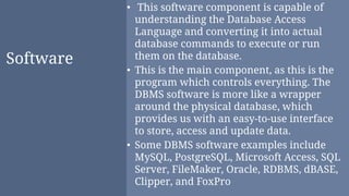 Software
• This software component is capable of
understanding the Database Access
Language and converting it into actual
database commands to execute or run
them on the database.
• This is the main component, as this is the
program which controls everything. The
DBMS software is more like a wrapper
around the physical database, which
provides us with an easy-to-use interface
to store, access and update data.
• Some DBMS software examples include
MySQL, PostgreSQL, Microsoft Access, SQL
Server, FileMaker, Oracle, RDBMS, dBASE,
Clipper, and FoxPro
 
