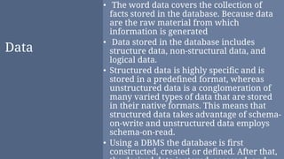 Data
• The word data covers the collection of
facts stored in the database. Because data
are the raw material from which
information is generated
• Data stored in the database includes
structure data, non-structural data, and
logical data.
• Structured data is highly speciﬁc and is
stored in a predeﬁned format, whereas
unstructured data is a conglomeration of
many varied types of data that are stored
in their native formats. This means that
structured data takes advantage of schema-
on-write and unstructured data employs
schema-on-read.
• Using a DBMS the database is ﬁrst
constructed, created or deﬁned. After that,
 