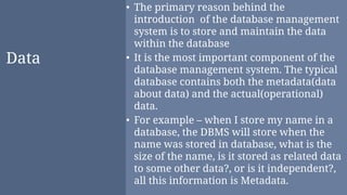 Data
• The primary reason behind the
introduction of the database management
system is to store and maintain the data
within the database
• It is the most important component of the
database management system. The typical
database contains both the metadata(data
about data) and the actual(operational)
data.
• For example – when I store my name in a
database, the DBMS will store when the
name was stored in database, what is the
size of the name, is it stored as related data
to some other data?, or is it independent?,
all this information is Metadata.
 