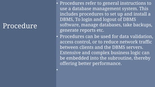 Procedure
• Procedures refer to general instructions to
use a database management system. This
includes procedures to set up and install a
DBMS, To login and logout of DBMS
software, manage databases, take backups,
generate reports etc.
• Procedures can be used for data validation,
access control, or to reduce network traﬃc
between clients and the DBMS servers.
Extensive and complex business logic can
be embedded into the subroutine, thereby
offering better performance.
•
 
