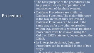 Procedure
• The basic purpose of the procedures is to
help guide users in the operation and
management of database systems.
• Database Procedures are similar to
Database Functions. The major difference
is the way in which they are invoked –
Database Functions can be used in the
same way as for any other expression
within SQL statements, whereas Database
Procedures must be invoked using the
CALL or EXEC statement, depending on the
DBMS.
• In Enterprise Architect, Database
Procedures can be modelled in one of two
ways:
 