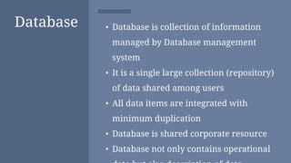 Database • Database is collection of information
managed by Database management
system
• It is a single large collection (repository)
of data shared among users
• All data items are integrated with
minimum duplication
• Database is shared corporate resource
• Database not only contains operational
 