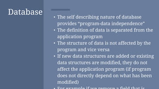Database • The self describing nature of database
provides “program-data independence”
• The deﬁnition of data is separated from the
application program
• The structure of data is not affected by the
program and vice versa
• If new data structures are added or existing
data structures are modiﬁed, they do not
affect the application program (if program
does not directly depend on what has been
modiﬁed)
 