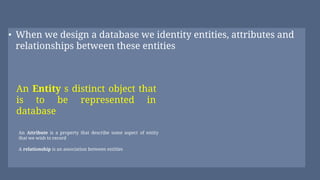 • When we design a database we identity entities, attributes and
relationships between these entities
An Attribute is a property that describe some aspect of entity
that we wish to record
A relationship is an association between entitles
An Entity s distinct object that
is to be represented in
database
 