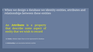• When we design a database we identity entities, attributes and
relationships between these entities
An Attribute is a property
that describe some aspect of
entity that we wish to record
A relationship is an association between entitles
An Entity s distinct object that is to be represented in database
 