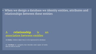 • When we design a database we identity entities, attributes and
relationships between these entities
An Attribute is a property that describe some aspect of entity
that we wish to record
A relationship is an
association between entitles
An Entity s distinct object that is to be represented in database
 