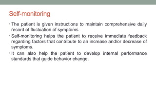 Self-monitoring
• The patient is given instructions to maintain comprehensive daily
record of fluctuation of symptoms
• Self-monitoring helps the patient to receive immediate feedback
regarding factors that contribute to an increase and/or decrease of
symptoms.
• It can also help the patient to develop internal performance
standards that guide behavior change.
 