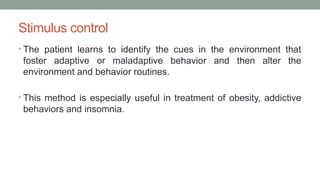 Stimulus control
• The patient learns to identify the cues in the environment that
foster adaptive or maladaptive behavior and then alter the
environment and behavior routines.
• This method is especially useful in treatment of obesity, addictive
behaviors and insomnia.
 
