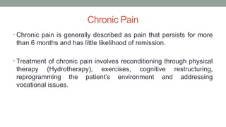 Chronic Pain
• Chronic pain is generally described as pain that persists for more
than 6 months and has little likelihood of remission.
• Treatment of chronic pain involves reconditioning through physical
therapy (Hydrotherapy), exercises, cognitive restructuring,
reprogramming the patient’s environment and addressing
vocational issues.
 