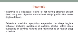 Insomnia
• Insomnia is a subjective feeling of not having obtained enough
sleep along with objective verification of sleeping difficulties and/or
daytime fatigue.
• Behavioral medicine specialists emphasize on sleep hygiene
behavior: including avoidance of caffeine, alcohol before sleep,
avoidance of daytime napping and maintenance of regular sleep
schedule.
 