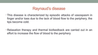 Raynaud’s disease
• This disease is characterized by episodic attacks of vasospasm in
finger and/or toes due to the lack of blood flow to the periphery, the
tips become cold.
• Relaxation therapy and thermal biofeedback are carried out in an
effort to increase the flow of blood to the periphery.
 