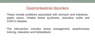 Gastrointestinal disorders
• These include problems associated with stomach and intestines:
peptic ulcers, irritable bowel syndrome, ulcerative colitis and
Crohn’s disease.
• The intervention includes stress management, assertiveness
training, relaxation and biofeedback.
 