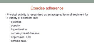 Exercise adherence
• Physical activity is recognized as an accepted form of treatment for
a variety of disorders like:
• diabetes
• obesity
• hypertension
• coronary heart disease
• depression, and
• chronic pain.
 