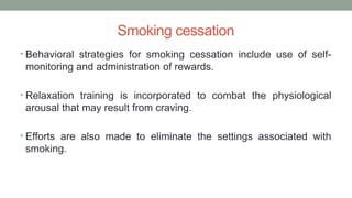 Smoking cessation
• Behavioral strategies for smoking cessation include use of self-
monitoring and administration of rewards.
• Relaxation training is incorporated to combat the physiological
arousal that may result from craving.
• Efforts are also made to eliminate the settings associated with
smoking.
 