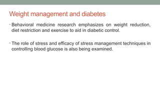 Weight management and diabetes
• Behavioral medicine research emphasizes on weight reduction,
diet restriction and exercise to aid in diabetic control.
• The role of stress and efficacy of stress management techniques in
controlling blood glucose is also being examined.
 