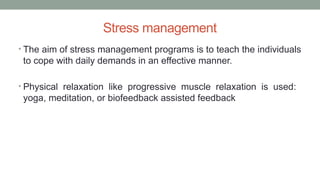 Stress management
• The aim of stress management programs is to teach the individuals
to cope with daily demands in an effective manner.
• Physical relaxation like progressive muscle relaxation is used:
yoga, meditation, or biofeedback assisted feedback
 