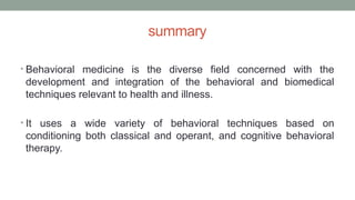 summary
• Behavioral medicine is the diverse field concerned with the
development and integration of the behavioral and biomedical
techniques relevant to health and illness.
• It uses a wide variety of behavioral techniques based on
conditioning both classical and operant, and cognitive behavioral
therapy.
 
