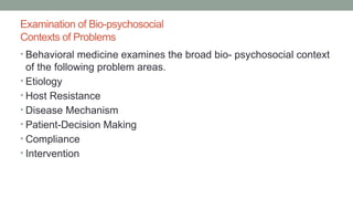 Examination of Bio-psychosocial
Contexts of Problems
• Behavioral medicine examines the broad bio- psychosocial context
of the following problem areas.
• Etiology
• Host Resistance
• Disease Mechanism
• Patient-Decision Making
• Compliance
• Intervention
 