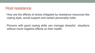 Host resistance
• How are the effects of stress mitigated by resistance resources like
coping style, social support and certain personality traits.
• Persons with good coping skills can manage stressful situations
without much negative effects on their health.
 