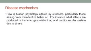 Disease mechanism
• How is human physiology altered by stressors, particularly those
arising from maladaptive behavior. For instance what effects are
produced in immune, gastrointestinal, and cardiovascular system
due to stress.
 