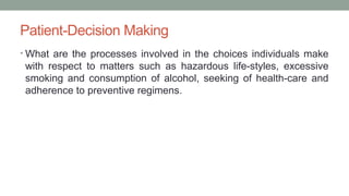 Patient-Decision Making
• What are the processes involved in the choices individuals make
with respect to matters such as hazardous life-styles, excessive
smoking and consumption of alcohol, seeking of health-care and
adherence to preventive regimens.
 