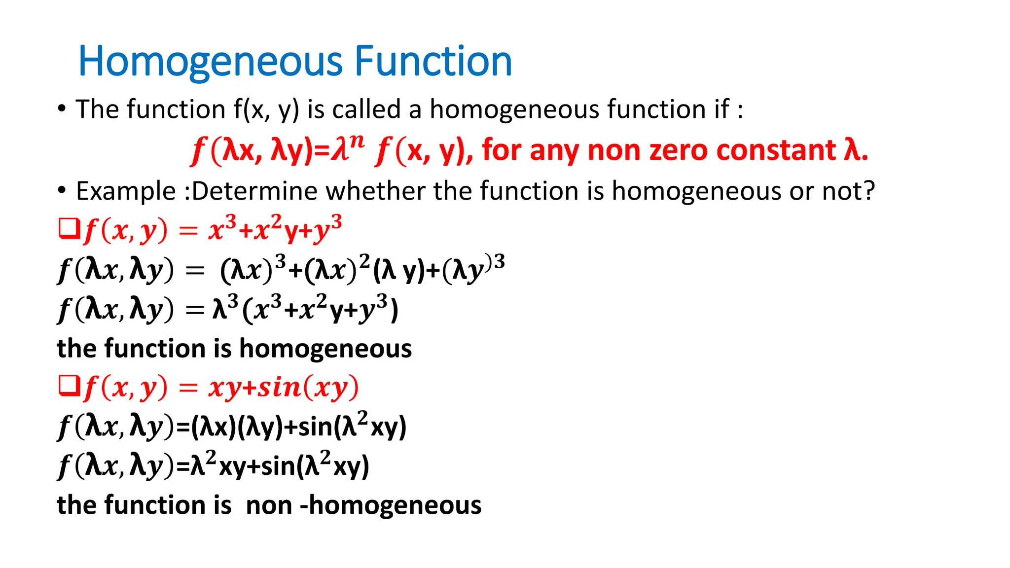 Homogeneous Function
• The function f(x, y) is called a homogeneous function if :
𝒇(λx, λy)=𝝀𝒏
𝒇(x, y), for any non zero constant λ.
• Example :Determine whether the function is homogeneous or not?
𝒇 𝒙, 𝒚 = 𝒙𝟑+𝒙𝟐y+𝒚𝟑
𝒇 λ𝒙, λ𝒚 = (λ𝒙)𝟑
+(λ𝒙)𝟐
(λ y)+(λ𝒚)𝟑
𝒇 λ𝒙, λ𝒚 = λ𝟑
(𝒙𝟑
+𝒙𝟐
y+𝒚𝟑
)
the function is homogeneous
𝒇 𝒙, 𝒚 = 𝒙𝒚+𝒔𝒊𝒏 𝒙𝒚
𝒇 λ𝒙, λ𝒚 =(λx)(λy)+sin(λ𝟐xy)
𝒇 λ𝒙, λ𝒚 =λ𝟐xy+sin(λ𝟐xy)
the function is non -homogeneous
 
