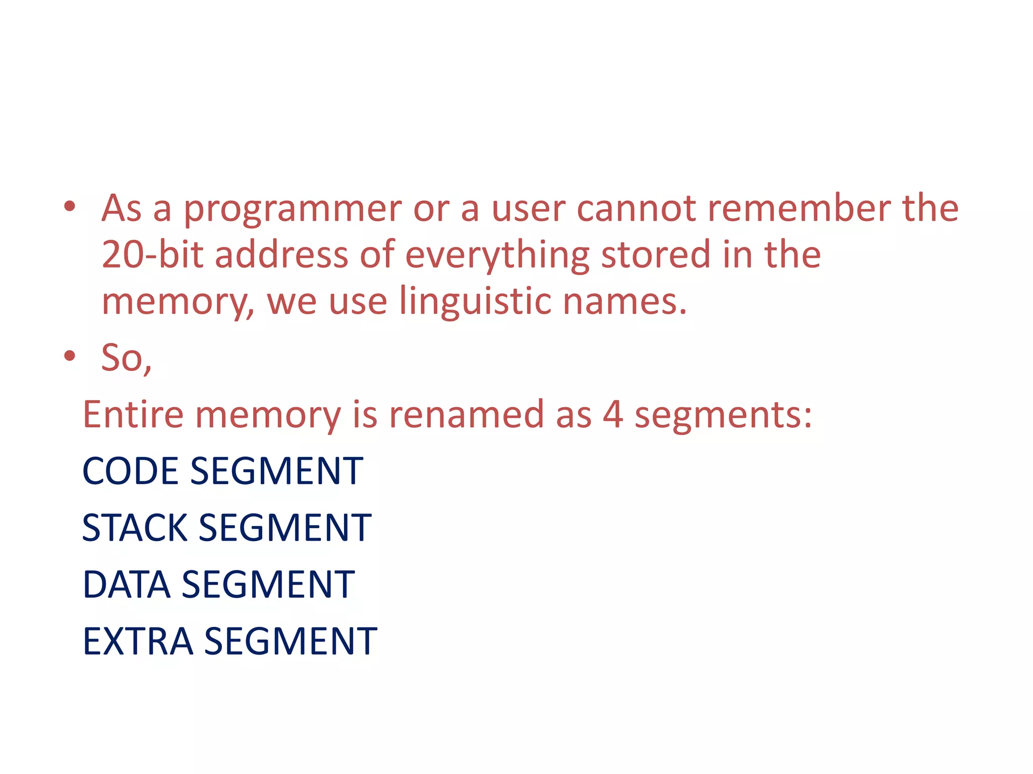 • As a programmer or a user cannot remember the
20-bit address of everything stored in the
memory, we use linguistic names.
• So,
Entire memory is renamed as 4 segments:
CODE SEGMENT
STACK SEGMENT
DATA SEGMENT
EXTRA SEGMENT
 