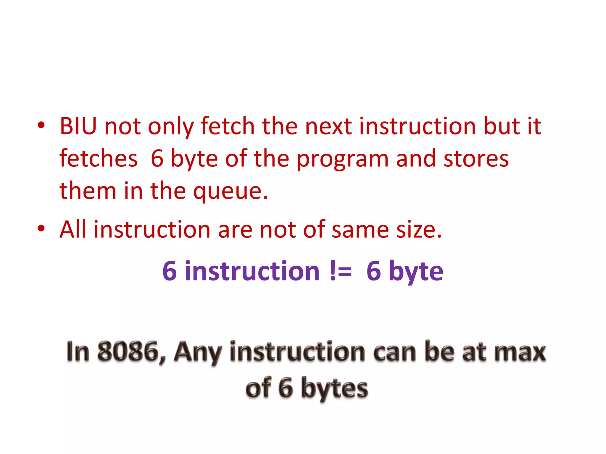 • BIU not only fetch the next instruction but it
fetches 6 byte of the program and stores
them in the queue.
• All instruction are not of same size.
6 instruction != 6 byte
 