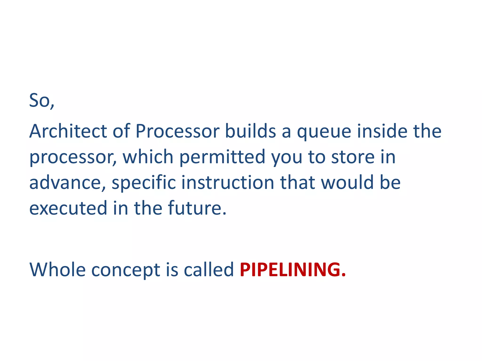 So,
Architect of Processor builds a queue inside the
processor, which permitted you to store in
advance, specific instruction that would be
executed in the future.
Whole concept is called PIPELINING.
 