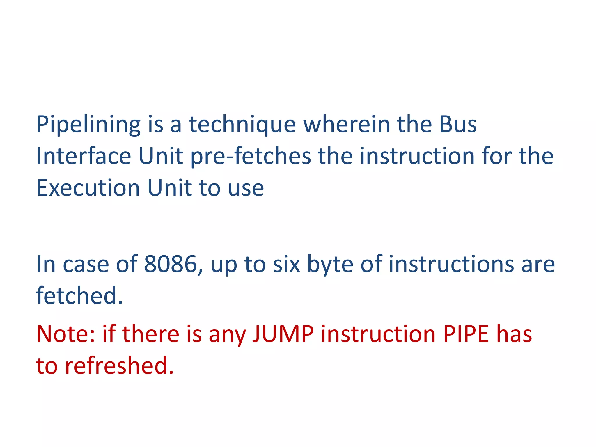 Pipelining is a technique wherein the Bus
Interface Unit pre-fetches the instruction for the
Execution Unit to use
In case of 8086, up to six byte of instructions are
fetched.
Note: if there is any JUMP instruction PIPE has
to refreshed.
 