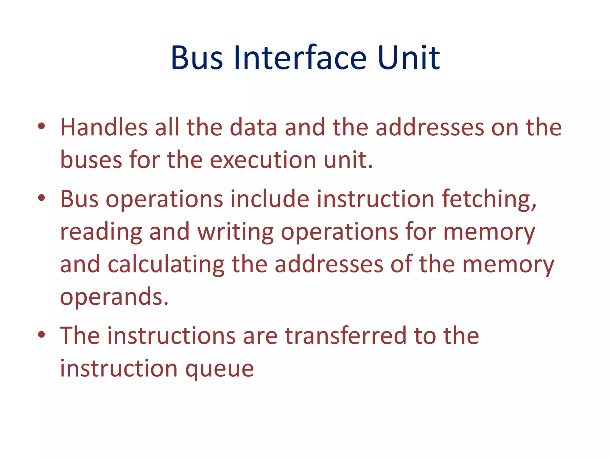 Bus Interface Unit
• Handles all the data and the addresses on the
buses for the execution unit.
• Bus operations include instruction fetching,
reading and writing operations for memory
and calculating the addresses of the memory
operands.
• The instructions are transferred to the
instruction queue
 
