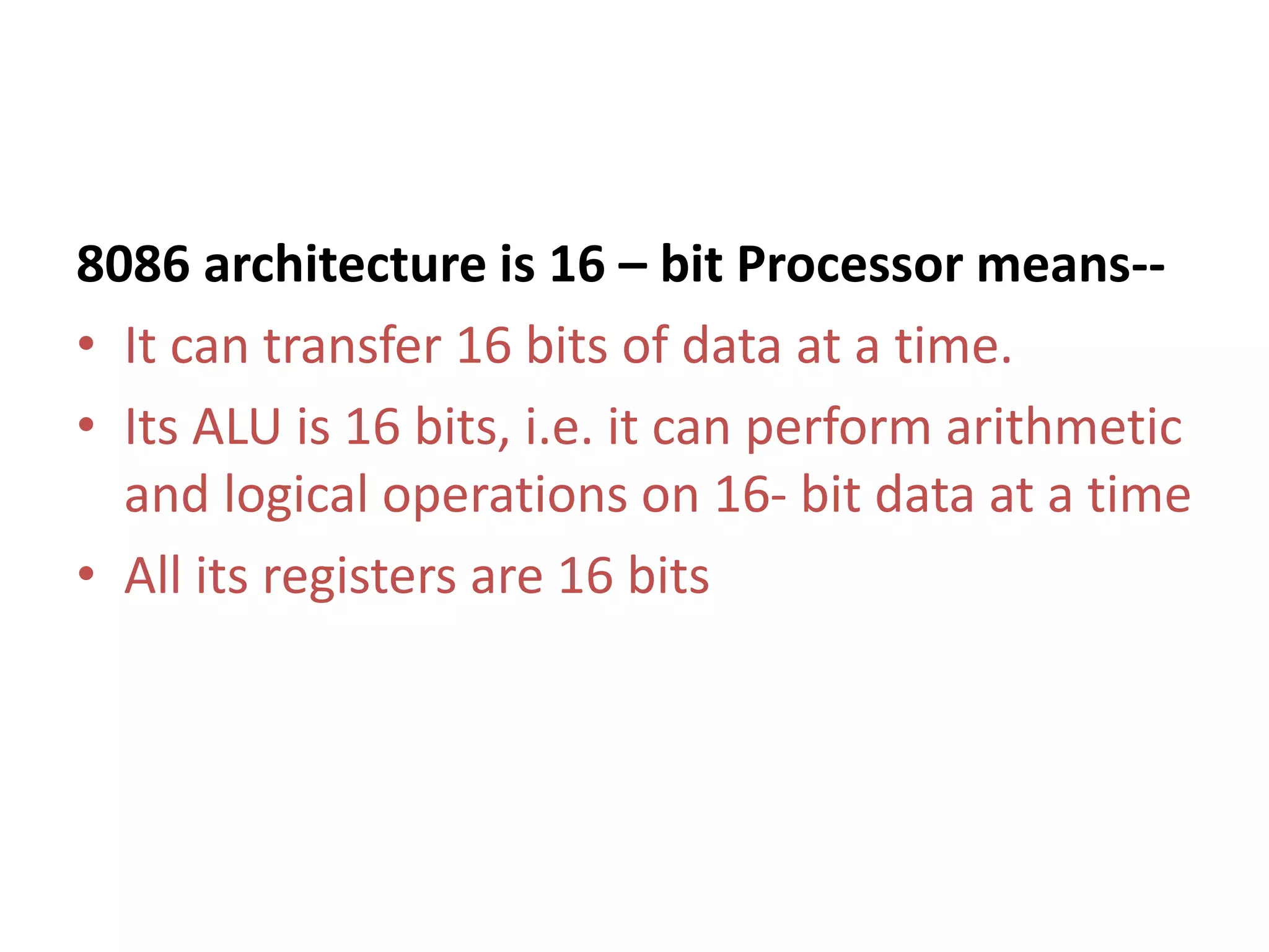 8086 architecture is 16 – bit Processor means--
• It can transfer 16 bits of data at a time.
• Its ALU is 16 bits, i.e. it can perform arithmetic
and logical operations on 16- bit data at a time
• All its registers are 16 bits
 