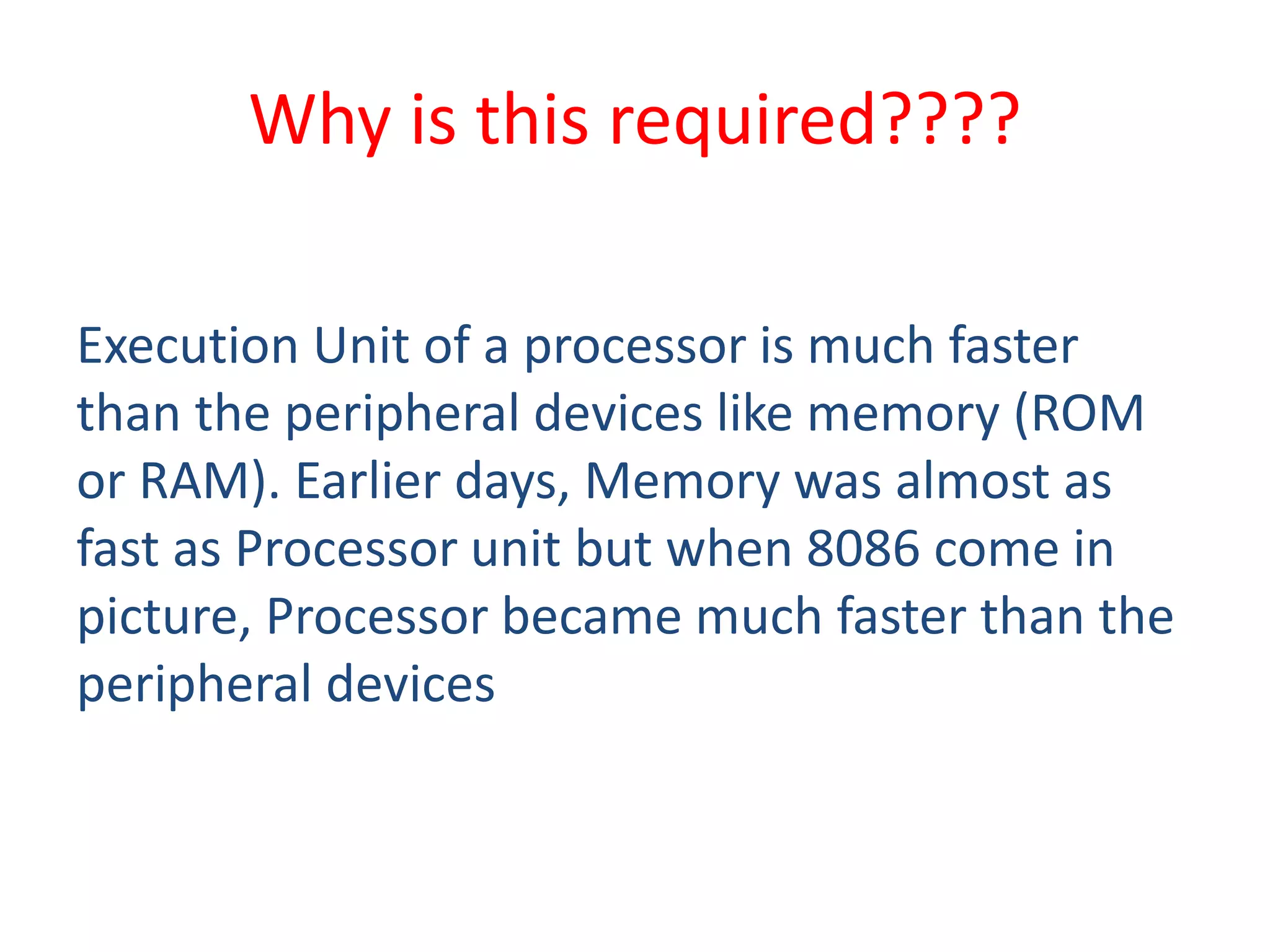 Why is this required????
Execution Unit of a processor is much faster
than the peripheral devices like memory (ROM
or RAM). Earlier days, Memory was almost as
fast as Processor unit but when 8086 come in
picture, Processor became much faster than the
peripheral devices
 