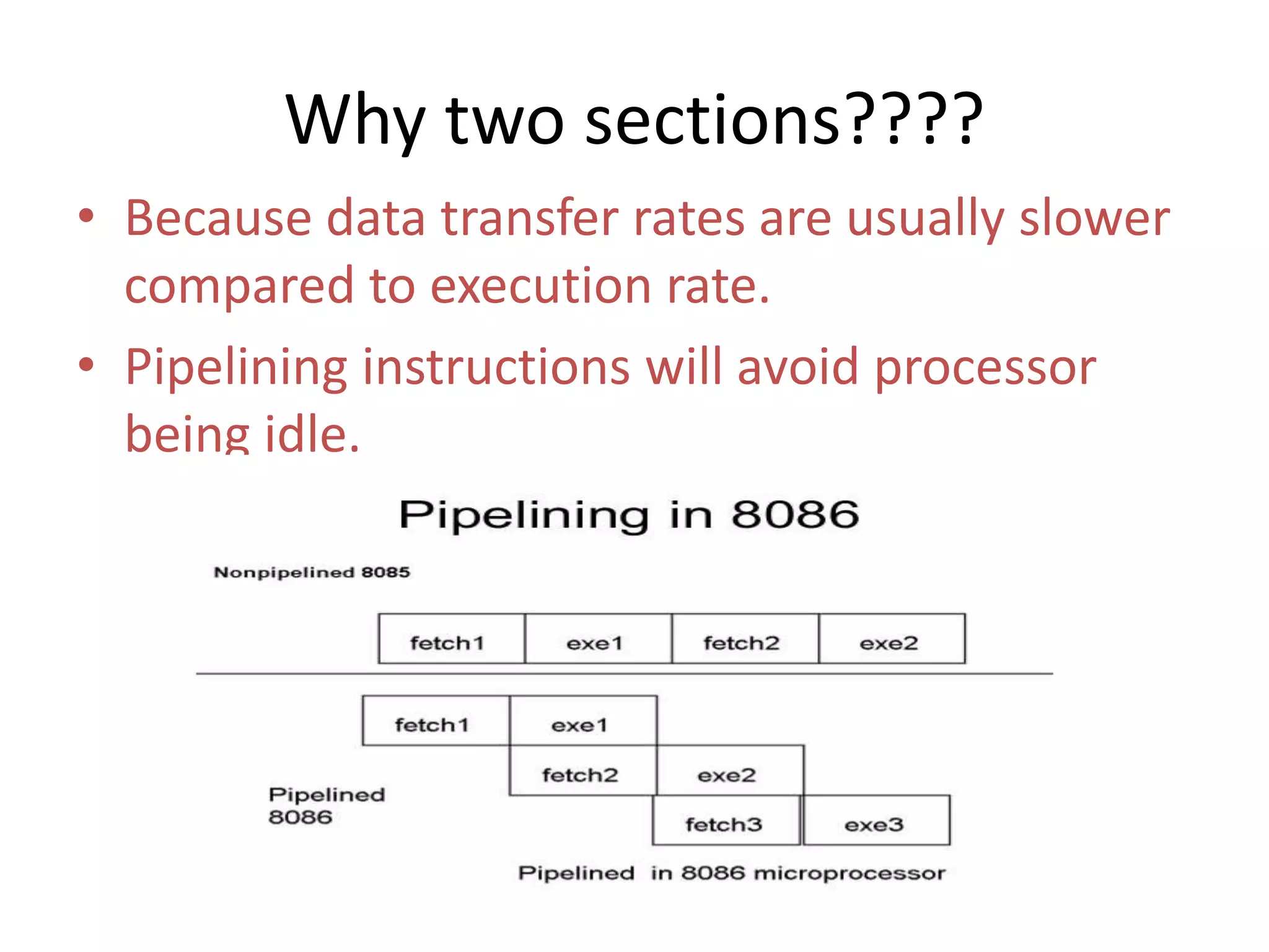 Why two sections????
• Because data transfer rates are usually slower
compared to execution rate.
• Pipelining instructions will avoid processor
being idle.
 