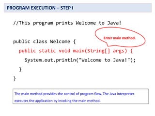 //This program prints Welcome to Java!
public class Welcome {
public static void main(String[] args) {
System.out.println("Welcome to Java!");
}
}
PROGRAM EXECUTION – STEP I
Enter main method.
The main method provides the control of program flow. The Java interpreter
executes the application by invoking the main method.
 