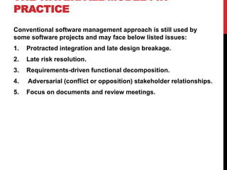 THE WATERFALL MODEL : IN
PRACTICE
Conventional software management approach is still used by
some software projects and may face below listed issues:
1. Protracted integration and late design breakage.
2. Late risk resolution.
3. Requirements-driven functional decomposition.
4. Adversarial (conflict or opposition) stakeholder relationships.
5. Focus on documents and review meetings.
 