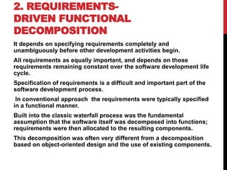 2. REQUIREMENTS-
DRIVEN FUNCTIONAL
DECOMPOSITION
It depends on specifying requirements completely and
unambiguously before other development activities begin.
All requirements as equally important, and depends on those
requirements remaining constant over the software development life
cycle.
Specification of requirements is a difficult and important part of the
software development process.
In conventional approach the requirements were typically specified
in a functional manner.
Built into the classic waterfall process was the fundamental
assumption that the software itself was decomposed into functions;
requirements were then allocated to the resulting components.
This decomposition was often very different from a decomposition
based on object-oriented design and the use of existing components.
 