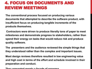 4. FOCUS ON DOCUMENTS AND
REVIEW MEETINGS
The conventional process focused on producing various
documents that attempted to describe the software product, with
insufficient focus on producing tangible increments of the
products themselves.
Contractors were driven to produce literally tons of paper to meet
milestones and demonstrate progress to stakeholders, rather than
spend their energy on tasks that would reduce risk and produce
quality software.
The presenters and the audience reviewed the simple things that
they understood rather than the complex and important issues.
Most design reviews therefore resulted in low engineering value
and high cost in terms of the effort and schedule involved in their
preparation and conduct.
 