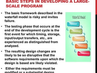 • The basic framework described in the
waterfall model is risky and invites
failure.
• The testing phase that occurs at the
end of the development cycle is the
first event for which timing, storage,
input/output transfers, etc., are
experienced as distinguished from
analyzed.
• The resulting design changes are
likely to be so disruptive that the
software requirements upon which the
design is based are likely violated.
• Either the requirements must be
BASIC STEPS IN DEVELOPING A LARGE-
SCALE PROGRAM
 